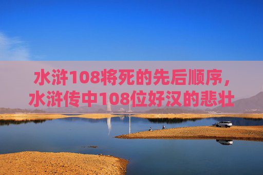 水浒108将死的先后顺序,水浒传中108位好汉的悲壮结局,从英雄到悲剧的宿命轮回 水浒108将死的先后顺序,水浒传中108位好汉的悲壮结局,从英雄到悲剧的宿命轮回
