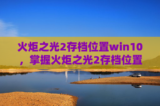 火炬之光2存档位置win10，掌握火炬之光2存档位置，让你的游戏体验更加顺畅