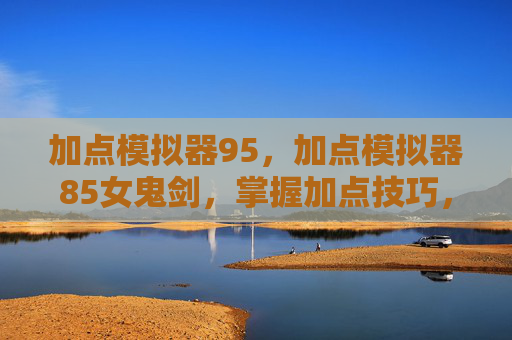 加点模拟器95，加点模拟器85女鬼剑，掌握加点技巧，提升角色实力