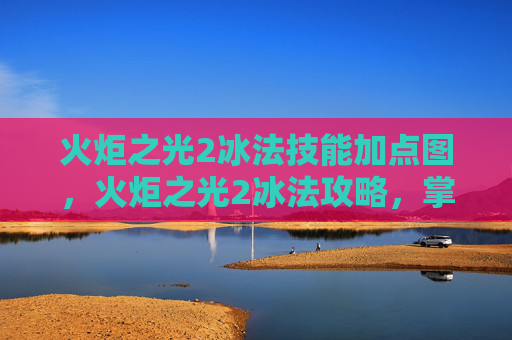 火炬之光2冰法技能加点图,火炬之光2冰法攻略,掌握元素魔法的精髓 火炬之光2冰法技能加点图,火炬之光2冰法攻略,掌握元素魔法的精髓