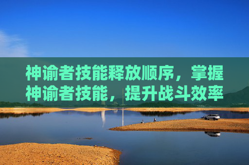 神谕者技能释放顺序，掌握神谕者技能，提升战斗效率与策略深度
