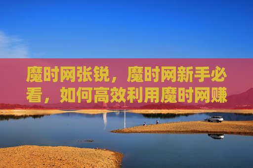 魔时网张锐,魔时网新手必看,如何高效利用魔时网赚钱? 魔时网张锐,魔时网新手必看,如何高效利用魔时网赚钱?