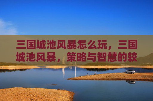 三国城池风暴怎么玩，三国城池风暴，策略与智慧的较量
