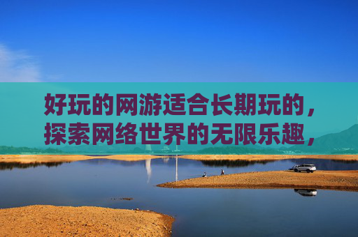 好玩的网游适合长期玩的，探索网络世界的无限乐趣，网友互动攻略
