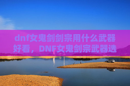dnf女鬼剑剑宗用什么武器好看，DNF女鬼剑宗武器选择攻略