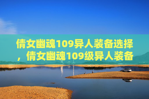 倩女幽魂109异人装备选择,倩女幽魂109级异人装备攻略 倩女幽魂109异人装备选择,倩女幽魂109级异人装备攻略