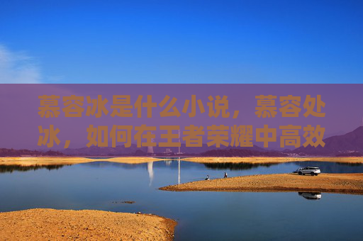 慕容冰是什么小说，慕容处冰，如何在王者荣耀中高效使用这位英雄