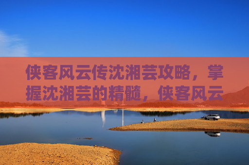 侠客风云传沈湘芸攻略，掌握沈湘芸的精髓，侠客风云传中沈湘芸角色攻略
