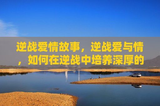 逆战爱情故事,逆战爱与情,如何在逆战中培养深厚的情感纽带 逆战爱情故事,逆战爱与情,如何在逆战中培养深厚的情感纽带