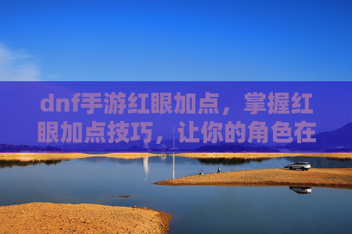 dnf手游红眼加点，掌握红眼加点技巧，让你的角色在游戏中如虎添翼