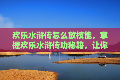 欢乐水浒传怎么放技能,掌握欢乐水浒传功秘籍,让你的武学之路更加顺畅 欢乐水浒传怎么放技能,掌握欢乐水浒传功秘籍,让你的武学之路更加顺畅