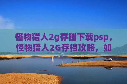 怪物猎人2g存档下载psp，怪物猎人2G存档攻略，如何高效利用存档提升狩猎体验