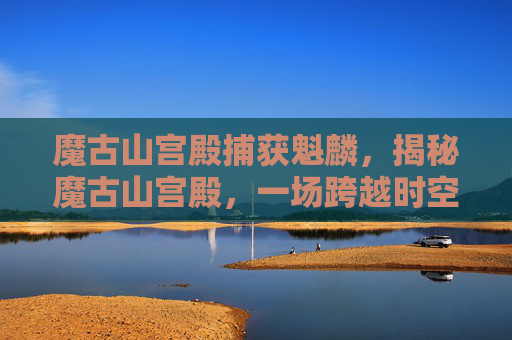 魔古山宫殿捕获魁麟，揭秘魔古山宫殿，一场跨越时空的探险之旅