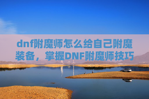 dnf附魔师怎么给自己附魔装备，掌握DNF附魔师技巧，高效提升装备属性
