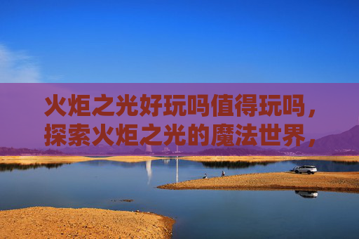 火炬之光好玩吗值得玩吗，探索火炬之光的魔法世界，深度攻略指南