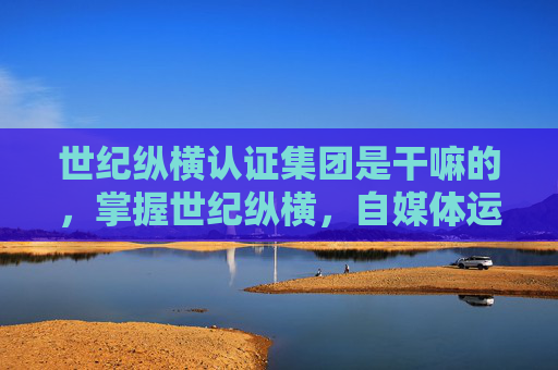世纪纵横认证集团是干嘛的,掌握世纪纵横,自媒体运营的黄金法则 世纪纵横认证集团是干嘛的,掌握世纪纵横,自媒体运营的黄金法则