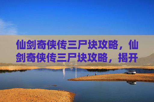 仙剑奇侠传三尸块攻略,仙剑奇侠传三尸块攻略,揭开隐藏在游戏深处的秘密 仙剑奇侠传三尸块攻略,仙剑奇侠传三尸块攻略,揭开隐藏在游戏深处的秘密