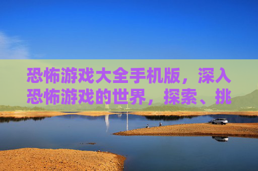 恐怖游戏大全手机版，深入恐怖游戏的世界，探索、挑战与生存攻略