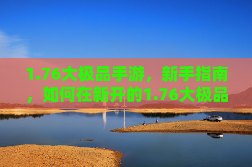 1.76大极品手游，新手指南，如何在新开的1.76大极品游戏中快速上手