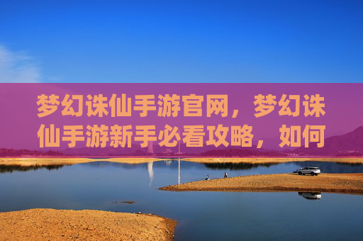 梦幻诛仙手游官网,梦幻诛仙手游新手必看攻略,如何快速上手并提升战力 梦幻诛仙手游官网,梦幻诛仙手游新手必看攻略,如何快速上手并提升战力