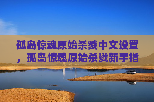 孤岛惊魂原始杀戮中文设置，孤岛惊魂原始杀戮新手指南，掌握生存技巧，成为真正的生存大师！