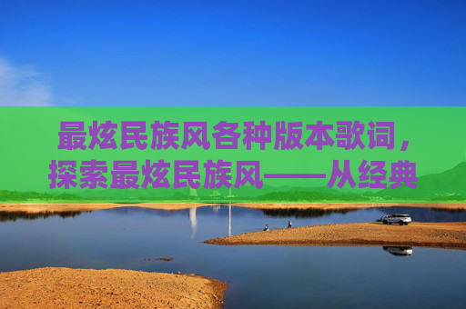 最炫民族风各种版本歌词,探索最炫民族风——从经典到现代的多元演绎 最炫民族风各种版本歌词,探索最炫民族风——从经典到现代的多元演绎