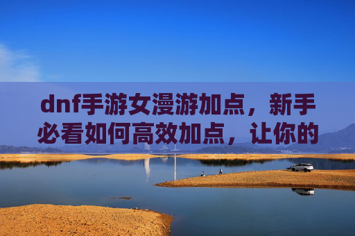 dnf手游女漫游加点，新手必看如何高效加点，让你的角色在漫游中如鱼得水！