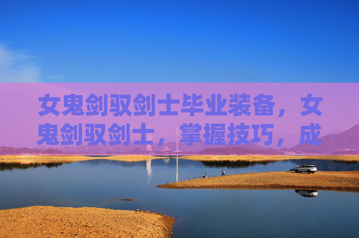 女鬼剑驭剑士毕业装备,女鬼剑驭剑士,掌握技巧,成为游戏中的不败传说 女鬼剑驭剑士毕业装备,女鬼剑驭剑士,掌握技巧,成为游戏中的不败传说