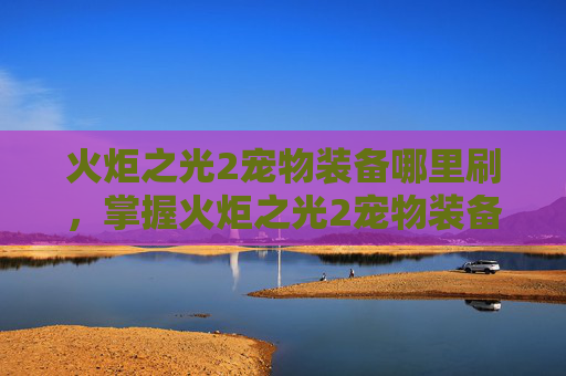 火炬之光2宠物装备哪里刷，掌握火炬之光2宠物装备攻略，让你的角色更加强大