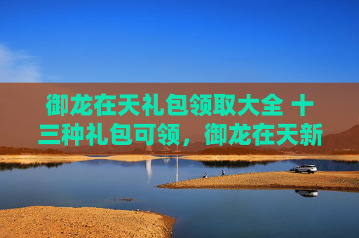御龙在天礼包领取大全 十三种礼包可领,御龙在天新手礼包领取攻略,助你轻松起步! 御龙在天礼包领取大全 十三种礼包可领,御龙在天新手礼包领取攻略,助你轻松起步!