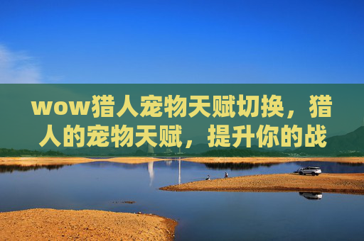 wow猎人宠物天赋切换,猎人的宠物天赋,提升你的战斗伙伴 wow猎人宠物天赋切换,猎人的宠物天赋,提升你的战斗伙伴