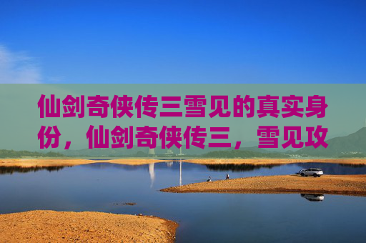 仙剑奇侠传三雪见的真实身份,仙剑奇侠传三,雪见攻略全解析 仙剑奇侠传三雪见的真实身份,仙剑奇侠传三,雪见攻略全解析
