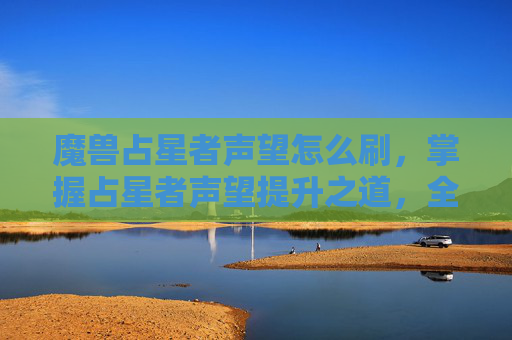 魔兽占星者声望怎么刷,掌握占星者声望提升之道,全面攻略 魔兽占星者声望怎么刷,掌握占星者声望提升之道,全面攻略