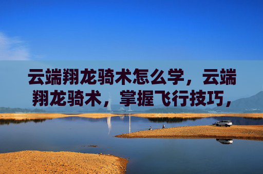 云端翔龙骑术怎么学,云端翔龙骑术,掌握飞行技巧,翱翔天际的秘诀 云端翔龙骑术怎么学,云端翔龙骑术,掌握飞行技巧,翱翔天际的秘诀