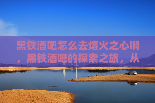 黑铁酒吧怎么去熔火之心啊,黑铁酒吧的探索之旅,从新手到资深玩家 黑铁酒吧怎么去熔火之心啊,黑铁酒吧的探索之旅,从新手到资深玩家
