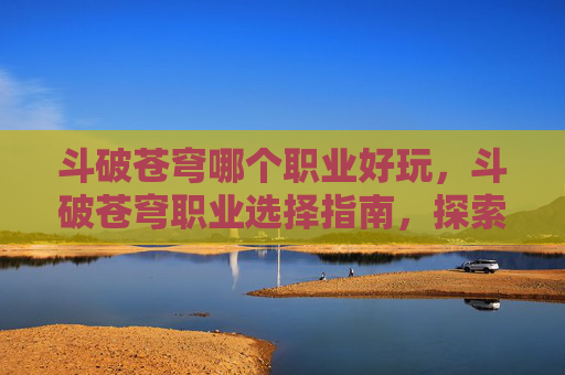 斗破苍穹哪个职业好玩,斗破苍穹职业选择指南,探索各职业的优劣势 斗破苍穹哪个职业好玩,斗破苍穹职业选择指南,探索各职业的优劣势