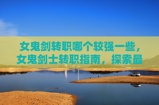 女鬼剑转职哪个较强一些，女鬼剑士转职指南，探索最适合你的职业选择