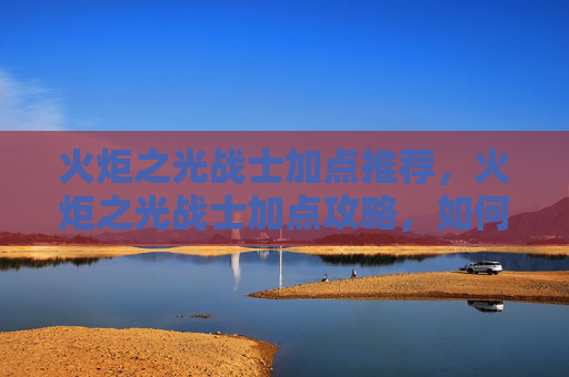 火炬之光战士加点推荐，火炬之光战士加点攻略，如何最大化你的战斗力
