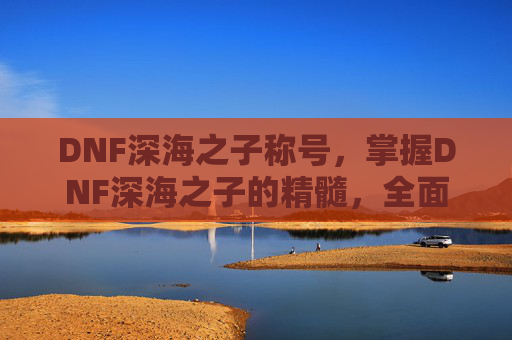 DNF深海之子称号，掌握DNF深海之子的精髓，全面攻略指南