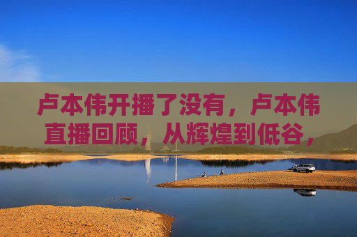 卢本伟开播了没有,卢本伟直播回顾,从辉煌到低谷,电竞圈的沉浮与启示 卢本伟开播了没有,卢本伟直播回顾,从辉煌到低谷,电竞圈的沉浮与启示