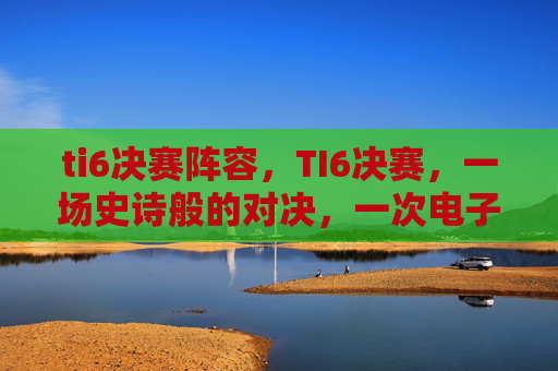 ti6决赛阵容,TI6决赛,一场史诗般的对决,一次电子竞技的巅峰 ti6决赛阵容,TI6决赛,一场史诗般的对决,一次电子竞技的巅峰