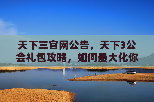 天下三官网公告,天下3公会礼包攻略,如何最大化你的收获 天下三官网公告,天下3公会礼包攻略,如何最大化你的收获