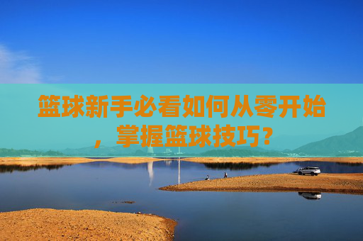 篮球新手必看如何从零开始，掌握篮球技巧？