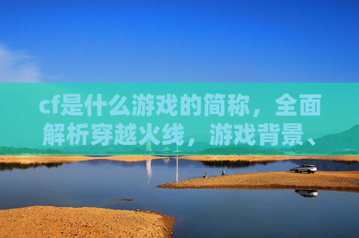 cf是什么游戏的简称，全面解析穿越火线，游戏背景、玩法与进阶攻略