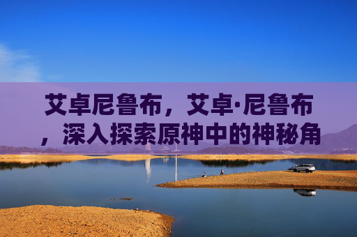 艾卓尼鲁布,艾卓·尼鲁布,深入探索原神中的神秘角色 艾卓尼鲁布,艾卓·尼鲁布,深入探索原神中的神秘角色