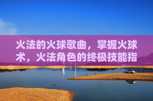 火法的火球歌曲，掌握火球术，火法角色的终极技能指南