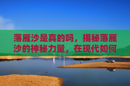 落雁沙是真的吗，揭秘落雁沙的神秘力量，在现代如何解开千年之谜？