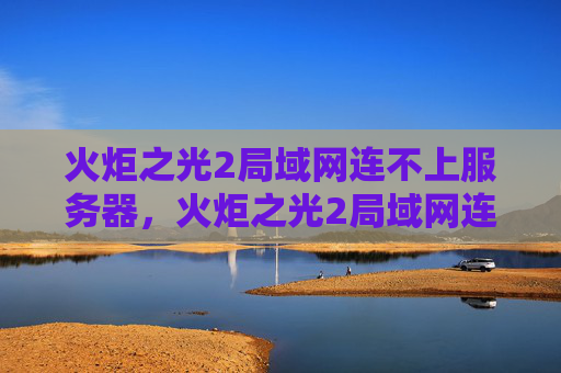 火炬之光2局域网连不上服务器,火炬之光2局域网连接问题解决攻略 火炬之光2局域网连不上服务器,火炬之光2局域网连接问题解决攻略