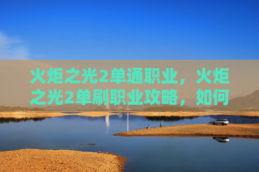 火炬之光2单通职业，火炬之光2单刷职业攻略，如何高效利用你的英雄技能