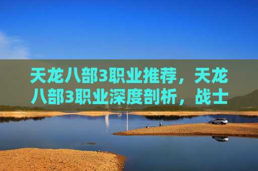 天龙八部3职业推荐，天龙八部3职业深度剖析，战士、法师、医生的独到之处与策略